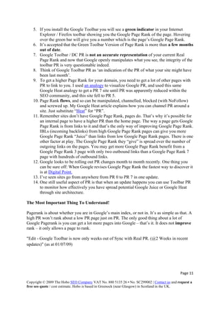 Page 11 
Copyright © 2009 The Hobo SEO Company VAT No. 880 5135 26 • No. SC299002 | Contact us and request a
free seo quote / cost estimate. Hobo is based in Greenock (near Glasgow) in Scotland in the UK.
 
5. If you install the Google Toolbar you will see a green indicator in your Internet
Explorer / Firefox toolbar showing you the Google Page Rank of the page. Hovering
over the green bar will give you a number which is the page’s Google Page Rank.
6. It’s accepted that the Green Toolbar Version of Page Rank is more than a few months
out of date.
7. Google Toolbar / DC PR is not an accurate representation of your current Real
Page Rank and now that Google openly manipulates what you see, the integrity of the
toolbar PR is very questionable indeed.
8. Think of Google Toolbar PR as ‘an indication of the PR of what your site might have
been last month’.
9. To get a higher Page Rank for your domain, you need to get a lot of other pages with
PR to link to you. I used an analogy to visualize Google PR, and used this same
Google Heat analogy to get a PR 7 site until PR was apparently reduced within the
SEO community, and this site fell to PR 5.
10. Page Rank flows, and so can be manipulated, channelled, blocked (with NoFollow)
and screwed up. My Google Heat article explains how you can channel PR around a
site. Just substitute “Heat” for “PR”.
11. Remember sites don’t have Google Page Rank, pages do. That’s why it’s possible for
an internal page to have a higher PR than the home page. The way a page gets Google
Page Rank is from links to it and that’s the only way of improving Google Page Rank.
IBLs (incoming backlinks) from high Google Page Rank pages can give you more
Google Page Rank “Juice” than links from low Google Page Rank pages. There is one
other factor at play. The Google Page Rank they “give” is spread over the number of
outgoing links on the pages. You may get more Google Page Rank benefit from a
Google Page Rank 3 page with only two outbound links than a Google Page Rank 7
page with hundreds of outbound links.
12. Google looks to be rolling out PR changes month to month recently. One thing you
can be sure off: When Google revises Google Page Rank the fastest way to discover it
is at Digital Point.
13. I’ve seen sites go from anywhere from PR 0 to PR 7 in one update.
14. One still useful aspect of PR is that when an update happens you can use Toolbar PR
to monitor how effectively you have spread potential Google Juice or Google Heat
through site architecture.
The Most Important Thing To Understand!
Pagerank is about whether you are in Google’s main index, or not in. It’s as simple as that. A
high PR won’t rank about a low PR page just on PR. The only good thing about a lot of
Google Pagerank is you can get a lot more pages into Google – that’s it. It does not improve
rank – it only allows a page to rank.
"Edit - Google Toolbar is now only weeks out of Sync with Real PR. (@2 Weeks in recent
updates)" (as at 01/07/09)
 