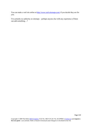 Page 119 
Copyright © 2009 The Hobo SEO Company VAT No. 880 5135 26 • No. SC299002 | Contact us and request a
free seo quote / cost estimate. Hobo is based in Greenock (near Glasgow) in Scotland in the UK.
 
You can make a xml site online at http://www.xml-sitemaps.com/ if you decide they are for
you.
I’m certainly no authority on sitemaps – perhaps anyone else with any experience of them
can add something…?
 