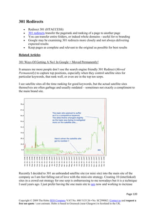 301 Redirects
• Redirect 301 (HTACCESS)
• 301 redirects transfer the pagerank and ranking of a page to another page
• You can transfer entire folders, or indeed whole domains - useful for re branding
• Google may be examining 301 redirects more closely and not always delivering
expected results
• Keep pages as complete and relevant to the original as possible for best results
Related Articles
301 Ways Of Getting A No1 In Google > Moved Permanently!
It amazes me more people don’t use the search engine friendly 301 Redirect (Moved
Permanently) to capture top positions, especially when they control satellite sites for
particular keywords, that rank well, or even are in the top ten serps.
I see satellite sites all the time ranking for good keywords, but the actual satellite sites
themselves are often garbage and usually outdated – sometimes not exactly a compliment to
the main brand site.
Recently I decided to 301 an unbranded satellite site (or mini site) into the main site of the
company as I am fast falling out of love with the mini-site strategy. Creating 10 (interlinked)
sites in a crowd out strategy for one serp is embarrassing to me nowadays but it is a technique
I used years ago. I just prefer having the one main site to seo now and working to increase
Page 120 
Copyright © 2009 The Hobo SEO Company VAT No. 880 5135 26 • No. SC299002 | Contact us and request a
free seo quote / cost estimate. Hobo is based in Greenock (near Glasgow) in Scotland in the UK.
 
 
