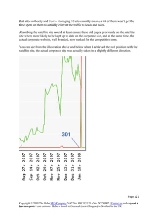 that sites authority and trust – managing 10 sites usually means a lot of them won’t get the
time spent on them to actually convert the traffic to leads and sales.
Absorbing the satellite site would at least ensure these old pages previously on the satellite
site where more likely to be kept up to date on the corporate site, and at the same time, the
actual corporate website, well branded, now ranked for the competitive term.
You can see from the illustration above and below when I achieved the no1 position with the
satellite site, the actual corporate site was actually taken in a slightly different direction.
Page 121 
Copyright © 2009 The Hobo SEO Company VAT No. 880 5135 26 • No. SC299002 | Contact us and request a
free seo quote / cost estimate. Hobo is based in Greenock (near Glasgow) in Scotland in the UK.
 
 