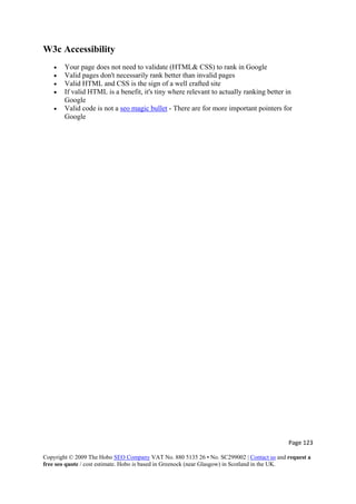Page 123 
Copyright © 2009 The Hobo SEO Company VAT No. 880 5135 26 • No. SC299002 | Contact us and request a
free seo quote / cost estimate. Hobo is based in Greenock (near Glasgow) in Scotland in the UK.
 
W3c Accessibility
• Your page does not need to validate (HTML& CSS) to rank in Google
• Valid pages don't necessarily rank better than invalid pages
• Valid HTML and CSS is the sign of a well crafted site
• If valid HTML is a benefit, it's tiny where relevant to actually ranking better in
Google
• Valid code is not a seo magic bullet - There are for more important pointers for
Google
 