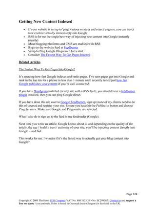 Page 124 
Copyright © 2009 The Hobo SEO Company VAT No. 880 5135 26 • No. SC299002 | Contact us and request a
free seo quote / cost estimate. Hobo is based in Greenock (near Glasgow) in Scotland in the UK.
 
Getting New Content Indexed
• If your website is set up to 'ping' various services and search engines, you can inject
new content virtually immediately into Google
• RSS is for me the single best way of injecting new content into Google instantly
(nearly)
• Most blogging platforms and CMS are enabled with RSS
• Register the website feed at Feedburner
• Setup to Ping Google Blogsearch for a start
• Consider The Fastest Way To Get Pages Indexed
Related Articles
The Fastest Way To Get Pages Into Google?
It’s amazing how fast Google indexes and ranks pages. I’ve seen pages get into Google and
rank in the top ten for a phrase in less than 1 minute and I recently tested just how fast
Google publishes your content if you’re well connected.
If you have Wordpress installed (or any site with a RSS feed), you should have a feedburner
plugin installed, then you can ping Google direct.
If you have done this nip over to Google Feedburner, sign up (none of my clients need to do
this of course) and register your site. Ensure you have hit the Publiscise button and choose
Ping Services. Make sure Google and Pingomatic are selected.
What I also do is sign up to the feed in my feedreader (Google).
Next time you write an article, Google knows about it, and depending on the quality of the
article, the age / health / trust / authority of your site, you’ll be injecting content directly into
Google – and fast.
This works for me. I wonder if it’s the fasted way to actually get your blog content into
Google?
 