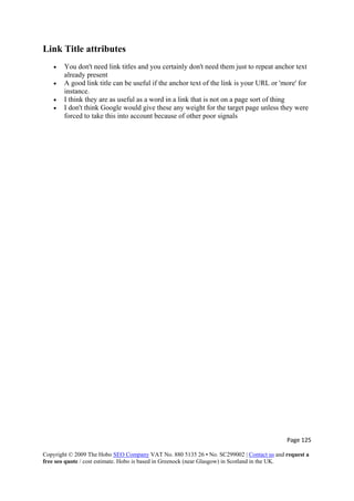 Page 125 
Copyright © 2009 The Hobo SEO Company VAT No. 880 5135 26 • No. SC299002 | Contact us and request a
free seo quote / cost estimate. Hobo is based in Greenock (near Glasgow) in Scotland in the UK.
 
Link Title attributes
• You don't need link titles and you certainly don't need them just to repeat anchor text
already present
• A good link title can be useful if the anchor text of the link is your URL or 'more' for
instance.
• I think they are as useful as a word in a link that is not on a page sort of thing
• I don't think Google would give these any weight for the target page unless they were
forced to take this into account because of other poor signals
 