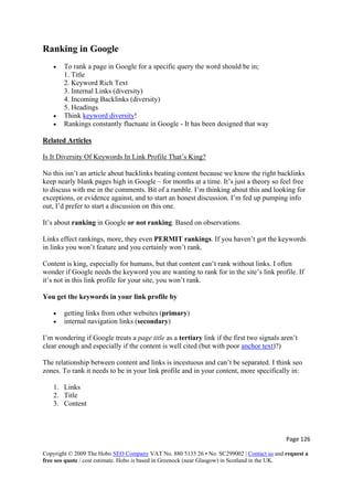 Page 126 
Copyright © 2009 The Hobo SEO Company VAT No. 880 5135 26 • No. SC299002 | Contact us and request a
free seo quote / cost estimate. Hobo is based in Greenock (near Glasgow) in Scotland in the UK.
 
Ranking in Google
• To rank a page in Google for a specific query the word should be in;
1. Title
2. Keyword Rich Text
3. Internal Links (diversity)
4. Incoming Backlinks (diversity)
5. Headings
• Think keyword diversity!
• Rankings constantly fluctuate in Google - It has been designed that way
Related Articles
Is It Diversity Of Keywords In Link Profile That’s King?
No this isn’t an article about backlinks beating content because we know the right backlinks
keep nearly blank pages high in Google – for months at a time. It’s just a theory so feel free
to discuss with me in the comments. Bit of a ramble. I’m thinking about this and looking for
exceptions, or evidence against, and to start an honest discussion. I’m fed up pumping info
out, I’d prefer to start a discussion on this one.
It’s about ranking in Google or not ranking. Based on observations.
Links effect rankings, more, they even PERMIT rankings. If you haven’t got the keywords
in links you won’t feature and you certainly won’t rank.
Content is king, especially for humans, but that content can’t rank without links. I often
wonder if Google needs the keyword you are wanting to rank for in the site’s link profile. If
it’s not in this link profile for your site, you won’t rank.
You get the keywords in your link profile by
• getting links from other websites (primary)
• internal navigation links (secondary)
I’m wondering if Google treats a page title as a tertiary link if the first two signals aren’t
clear enough and especially if the content is well cited (but with poor anchor text)?)
The relationship between content and links is incestuous and can’t be separated. I think seo
zones. To rank it needs to be in your link profile and in your content, more specifically in:
1. Links
2. Title
3. Content
 