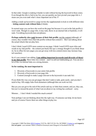 Page 127 
Copyright © 2009 The Hobo SEO Company VAT No. 880 5135 26 • No. SC299002 | Contact us and request a
free seo quote / cost estimate. Hobo is based in Greenock (near Glasgow) in Scotland in the UK.
 
In that order. Google is making it harder to rank without having the keyword in these zones.
Even though the title is 2nd in my list, you can quickly see how pivotal your page title is. I
mean can you even rank what’s more important out of the 3?
Adding a made up keyword to a page invites the supplementals to kick in with different rules
– letting content rank without links (I think).
In normal serps you can have the word on the page but because it is not in the link profile it
won’t rank. Though in a page title, it may rank, throw in an internal link or backlink, it will
rank. I’m talking keywords here not phrases.
Perhaps authority sites rank because of their link profile, not the content (although, of
course, they wouldn’t have that link profile without that content!) – But I am talking about
the actual wheels that are play here.
I don’t think I need LOTS more content on one page, I think I need LOTS more titles and
words in my link profile – the content just backs this up ( a strange thought if you think about
it). So in effect for new pages you can get away with less content (more may increase long
tail searches).
So it’s not content I am adding, I am adding important keywords (and diversity of these)
to my link profile. More links less content – and I’m still not linkbuilding yet. You can do a
lot of this via internal links on a strong domain.
So for ranking, the most important is:
1. Diversity of keywords in your entire link profile
2. Diversity of keywords in your page title
3. Content (enough to make a page relevant to the keywords it can rank for)
If you think this way you can get pages that don’t rank to rank, quite easily. and you don’t
need to buy 100 crappy links from domainers (although that can work too lol).
But yes you can get to the end of this article and say so links beat content, and yes, they can,
but you’ve missed the point of what I am on about or my writing has confused – sorry.
Mmmm…. I don’t think I needed this much content!
Note perhaps I am not thinking about this the right way. If someone can help, let me know
and yes of course I know there are other things at play too.
 