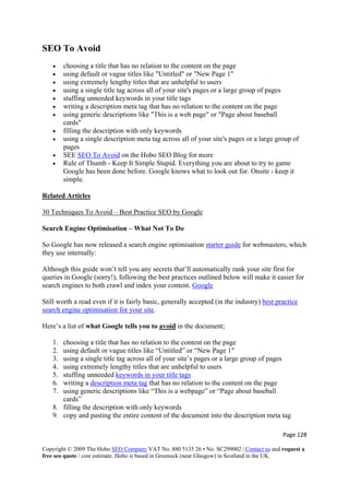 Page 128 
Copyright © 2009 The Hobo SEO Company VAT No. 880 5135 26 • No. SC299002 | Contact us and request a
free seo quote / cost estimate. Hobo is based in Greenock (near Glasgow) in Scotland in the UK.
 
SEO To Avoid
• choosing a title that has no relation to the content on the page
• using default or vague titles like "Untitled" or "New Page 1"
• using extremely lengthy titles that are unhelpful to users
• using a single title tag across all of your site's pages or a large group of pages
• stuffing unneeded keywords in your title tags
• writing a description meta tag that has no relation to the content on the page
• using generic descriptions like "This is a web page" or "Page about baseball
cards"
• filling the description with only keywords
• using a single description meta tag across all of your site's pages or a large group of
pages
• SEE SEO To Avoid on the Hobo SEO Blog for more
• Rule of Thumb - Keep It Simple Stupid. Everything you are about to try to game
Google has been done before. Google knows what to look out for. Onsite - keep it
simple.
Related Articles
30 Techniques To Avoid – Best Practice SEO by Google
Search Engine Optimisation – What Not To Do
So Google has now released a search engine optimisation starter guide for webmasters, which
they use internally:
Although this guide won’t tell you any secrets that’ll automatically rank your site first for
queries in Google (sorry!), following the best practices outlined below will make it easier for
search engines to both crawl and index your content. Google
Still worth a read even if it is fairly basic, generally accepted (in the industry) best practice
search engine optimisation for your site.
Here’s a list of what Google tells you to avoid in the document;
1. choosing a title that has no relation to the content on the page
2. using default or vague titles like “Untitled” or “New Page 1″
3. using a single title tag across all of your site’s pages or a large group of pages
4. using extremely lengthy titles that are unhelpful to users
5. stuffing unneeded keywords in your title tags
6. writing a description meta tag that has no relation to the content on the page
7. using generic descriptions like “This is a webpage” or “Page about baseball
cards”
8. filling the description with only keywords
9. copy and pasting the entire content of the document into the description meta tag
 