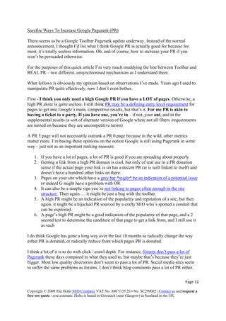 Page 12 
Copyright © 2009 The Hobo SEO Company VAT No. 880 5135 26 • No. SC299002 | Contact us and request a
free seo quote / cost estimate. Hobo is based in Greenock (near Glasgow) in Scotland in the UK.
 
Surefire Ways To Increase Google Pagerank (PR)
There seems to be a Google Toolbar Pagerank update underway. Instead of the normal
announcement, I thought I’d list what I think Google PR is actually good for because for
most, it’s totally useless information. Oh, and of course, how to increase your PR if you
won’t be persuaded otherwise.
For the purposes of this quick article I’m very much muddying the line between Toolbar and
REAL PR – two different, unsynchronised mechanisms as I understand them.
What follows is obviously my opinion based on observations I’ve made. Years ago I used to
manipulate PR quite effectively, now I don’t even bother.
First - I think you only need a high Google PR if you have a LOT of pages. Otherwise, a
high PR alone is quite useless. I still think PR may be a defining entry level requirement for
pages to get into Google’s main, competitive results, but that’s it. For me PR is akin to
having a ticket to a party. If you have one, you’re in – if not, your out, and in the
supplemental results (a sort of alternate version of Google where not all filters /requirements
are turned on because they are uncompetitive terms).
A PR 5 page will not necessarily outrank a PR 0 page because in the wild, other metrics
matter more. I’m basing these opinions on the notion Google is still using Pagerank in some
way – just not as an important ranking measure.
1. If you have a lot of pages, a lot of PR is good if you are spreading about properly
2. Getting a link from a high PR domain is cool, but only of real use in a PR donation
sense if the actual page your link is on has a decent PR (ie is well linked to itself) and
doesn’t have a hundred other links on there.
3. Pages on your site which have a grey bar *might* be an indication of a potential issue
or indeed G might have a problem with OR
4. It can also be a simple sign you’re not linking to pages often enough in the site
structure. Then again…. it might be just a bug with the toolbar.
5. A high PR might be an indication of the popularity and reputation of a site, but then
again, it might be a hijacked PR sourced by a crafty SEO who’s spotted a conduit that
can be exploited.
6. A page’s high PR might be a good indication of the popularity of that page, and a 2
second test to determine the canditure of that page to get a link from, and I still use it
as such
I do think Google has gone a long way over the last 18 months to radically change the way
either PR is donated, or radically reduce from which pages PR is donated.
I think a lot of it is to do with click / crawl depth. For instance, forums don’t pass a lot of
Pagerank these days compared to what they used to, but maybe that’s because they’re just
bigger. Most low quality directories don’t seem to pass a lot of PR. Social media sites seem
to suffer the same problems as forums. I don’t think blog comments pass a lot of PR either.
 