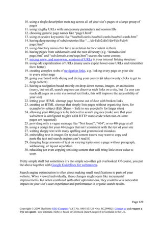 Page 129 
Copyright © 2009 The Hobo SEO Company VAT No. 880 5135 26 • No. SC299002 | Contact us and request a
free seo quote / cost estimate. Hobo is based in Greenock (near Glasgow) in Scotland in the UK.
 
10. using a single description meta tag across all of your site’s pages or a large group of
pages
11. using lengthy URLs with unnecessary parameters and session IDs
12. choosing generic page names like “page1.html”
13. using excessive keywords like “baseball-cards-baseball-cards-baseball-cards.htm”
14. having deep nesting of subdirectories like “…/dir1/dir2/dir3/dir4/dir5/dir6/
page.html”
15. using directory names that have no relation to the content in them
16. having pages from subdomains and the root directory (e.g. “domain.com/
page.htm” and “sub.domain.com/page.htm”) access the same content
17. mixing www. and non-www. versions of URLs in your internal linking structure
18. using odd capitalization of URLs (many users expect lower-case URLs and remember
them better)
19. creating complex webs of navigation links, e.g. linking every page on your site
to every other page
20. going overboard with slicing and dicing your content (it takes twenty clicks to get to
deep content)
21. having a navigation based entirely on drop-down menus, images, or animations
(many, but not all, search engines can discover such links on a site, but if a user can
reach all pages on a site via normal text links, this will improve the accessibility of
your site)
22. letting your HTML sitemap page become out of date with broken links
23. creating an HTML sitemap that simply lists pages without organizing them, for
example by subject (Edit Shaun – Safe to say especially for larger sites)
24. allowing your 404 pages to be indexed in search engines (make sure that your
webserver is configured to give a404 HTTP status code when non-existent
pages are requested)
25. providing only a vague message like “Not found”, “404″, or no 404 page at all
26. using a design for your 404 pages that isn’t consistent with the rest of your site
27. writing sloppy text with many spelling and grammatical mistakes
28. embedding text in images for textual content (users may want to copy and
paste the text and search engines can’t read it)
29. dumping large amounts of text on varying topics onto a page without paragraph,
subheading, or layout separation
30. rehashing (or even copying) existing content that will bring little extra value to
users
Pretty simple stuff but sometimes it’s the simple seo often get overlooked. Of course, you put
the above together with Google Guidelines for webmasters.
Search engine optimization is often about making small modifications to parts of your
website. When viewed individually, these changes might seem like incremental
improvements, but when combined with other optimizations, they could have a noticeable
impact on your site’s user experience and performance in organic search results.
 
