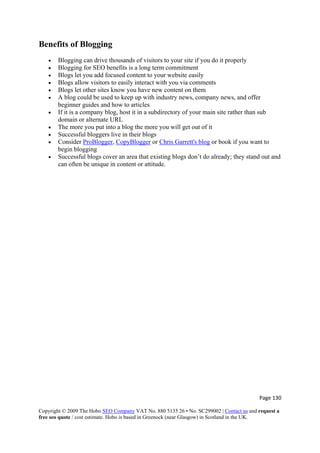 Page 130 
Copyright © 2009 The Hobo SEO Company VAT No. 880 5135 26 • No. SC299002 | Contact us and request a
free seo quote / cost estimate. Hobo is based in Greenock (near Glasgow) in Scotland in the UK.
 
Benefits of Blogging
• Blogging can drive thousands of visitors to your site if you do it properly
• Blogging for SEO benefits is a long term commitment
• Blogs let you add focused content to your website easily
• Blogs allow visitors to easily interact with you via comments
• Blogs let other sites know you have new content on them
• A blog could be used to keep up with industry news, company news, and offer
beginner guides and how to articles
• If it is a company blog, host it in a subdirectory of your main site rather than sub
domain or alternate URL
• The more you put into a blog the more you will get out of it
• Successful bloggers live in their blogs
• Consider ProBlogger, CopyBlogger or Chris Garrett's blog or book if you want to
begin blogging
• Successful blogs cover an area that existing blogs don’t do already; they stand out and
can often be unique in content or attitude.
 