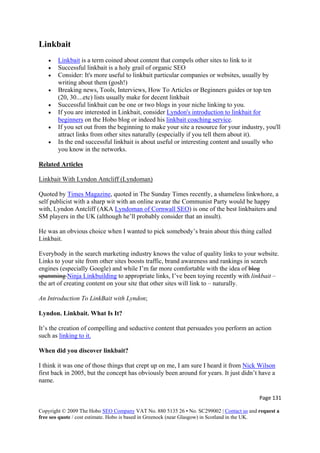 Page 131 
Copyright © 2009 The Hobo SEO Company VAT No. 880 5135 26 • No. SC299002 | Contact us and request a
free seo quote / cost estimate. Hobo is based in Greenock (near Glasgow) in Scotland in the UK.
 
Linkbait
• Linkbait is a term coined about content that compels other sites to link to it
• Successful linkbait is a holy grail of organic SEO
• Consider: It's more useful to linkbait particular companies or websites, usually by
writing about them (gosh!)
• Breaking news, Tools, Interviews, How To Articles or Beginners guides or top ten
(20, 30....etc) lists usually make for decent linkbait
• Successful linkbait can be one or two blogs in your niche linking to you.
• If you are interested in Linkbait, consider Lyndon's introduction to linkbait for
beginners on the Hobo blog or indeed his linkbait coaching service.
• If you set out from the beginning to make your site a resource for your industry, you'll
attract links from other sites naturally (especially if you tell them about it).
• In the end successful linkbait is about useful or interesting content and usually who
you know in the networks.
Related Articles
Linkbait With Lyndon Antcliff (Lyndoman)
Quoted by Times Magazine, quoted in The Sunday Times recently, a shameless linkwhore, a
self publicist with a sharp wit with an online avatar the Communist Party would be happy
with, Lyndon Antcliff (AKA Lyndoman of Cornwall SEO) is one of the best linkbaiters and
SM players in the UK (although he’ll probably consider that an insult).
He was an obvious choice when I wanted to pick somebody’s brain about this thing called
Linkbait.
Everybody in the search marketing industry knows the value of quality links to your website.
Links to your site from other sites boosts traffic, brand awareness and rankings in search
engines (especially Google) and while I’m far more comfortable with the idea of blog
spamming Ninja Linkbuilding to appropriate links, I’ve been toying recently with linkbait –
the art of creating content on your site that other sites will link to – naturally.
An Introduction To LinkBait with Lyndon;
Lyndon. Linkbait. What Is It?
It’s the creation of compelling and seductive content that persuades you perform an action
such as linking to it.
When did you discover linkbait?
I think it was one of those things that crept up on me, I am sure I heard it from Nick Wilson
first back in 2005, but the concept has obviously been around for years. It just didn’t have a
name.
 