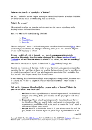 Page 132 
Copyright © 2009 The Hobo SEO Company VAT No. 880 5135 26 • No. SC299002 | Contact us and request a
free seo quote / cost estimate. Hobo is based in Greenock (near Glasgow) in Scotland in the UK.
 
What are the benefits of a good piece of linkbait?
Er, links? Seriously, it’s that simple. Although at times I have been told by a client that links
are irrelevant and it’s all about branding, buzz and eyeballs.
What is the process?
My process is headline and idea first, and then structure the content around that whilst
keeping in mind the intended audience.
List your 5 favourite traffic driving networks
1. Digg
2. StumbleUpon
3. Propeller
The rest really don’t matter. And don’t even get me started on the uselessness of Mixx. There
others that give a dofollow, but when you are talking traffic, if it’s not a potential 4 figures
it’s not worth the energy to submit. .
How do you kick off a bit of linkbait – i.e. – how do you approach the start of a
campaign. The articles done. It’s ready, what next? Is it off to my preferred Social
Network or is it an IM to ask friends to submit? Ever submit your own stories to Digg?
I have never actually asked anyone to submit stuff to Digg, but I may change that.
I submit my own stories all the time, I prefer to have that control, on occasions someone has
submitted the story and I have to throw my weight at that submission. It may be something to
do with letting my clients know it’s me who has done the submission. But I am talking digg
here, on other sites the process may be a little difference.
Here’s the thing. Social media marketing is more complicated than you think, in certain ways
it’s simple, but you have to adapt tactics to suit the situation and that’s where instinct is
important.
Tell me five things you think about before you post a piece of linkbait? What’s the
process and what’s most important?
1. Headline: I would say the headline is the most important as if you don’t have
this you have nothing. But a good headline can still get people to look at bad
content.
2. Formatting: This is actually quite important, by formatting I mean the way
the thing looks. There are specific looks which certain people associate with
something they would like to link to, the aim is to emulate the “look”, which is
different to different target groups.
3. Images: The web is multimedia, so use it. A great picture can do the work for
you, a video even more so. If you can get an image in your linkbait do it, but
 