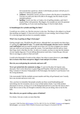 Page 133 
Copyright © 2009 The Hobo SEO Company VAT No. 880 5135 26 • No. SC299002 | Contact us and request a
free seo quote / cost estimate. Hobo is based in Greenock (near Glasgow) in Scotland in the UK.
 
not everyone has a good eye, check it with friends you know will tell you it’s
crap if it is before you press submit.
4. Audience: Absolutely crucial, you have to know who the piece is intended for.
You have to craft your idea to be able to fit snuggly into the minds of your
intended audience.
5. Spelling: I work very fast, so I make a lot of spelling mistakes, and I don’t
usually bother with grammar. But diggers, for example are nazis for grammar
and spelling, so if you want anything dugg, it’s best to triple check.
Is Stumbleupon for eyeballs and Digg for links?
I would say on a whole, yes. But the converse is also true. The thing is, the subject is so broad
that anything can happen, it’s best not to be restrictive in your strategy, best to keep it fluid.
It’s a moving target and you have to constantly readjust.
What’s key to getting on Digg’s front page?
Getting enough votes. Would be the glib answer, although that’s not entirely true these days,
it’s getting the right kind of votes. You need votes from people who have never voted for
your stuff before and you need for people not to bury you. For this to happen you cannot
emit one whiff you are trying to game the system. You must blend with the natives, learn
their lingo, know what they are into. As dirty as it sounds, you have to step into the mindset
of your regular digg user, I’m not talking about power users here, I mean the guy who just
likes to use digg as a place to find cool stuff.
I could write thousands of words on this subject, but when it comes down to it, you simply
have to learn what those non-power diggers want and give it to them.
How do you avoid pissing the networks and users off?
Never get sucked into the comments on digg, it’s just not the place for logical, sane,
discourse. Don’t write about how to game Digg and Propellor, both sites have banned my
blog, I assume it’s because I help people to the front pages, but maybe it’s just because I use
the wrong deodorant.
Like most people I did the multiple account mambo until they all got banned, now I mostly
have one account and never cross vote.
Also, you have to remember that people actually use these social bookmarking and
networking sites for recreation, not as a way to help market clients. I see it like product
placement in movies, as long as it’s in the background and not in your face the natives don’t
mind. But as soon as they are brought to attention what you are doing, time to run for the
hills.
How often do you spend crafting a piece of linkbait?
For clients, I do one a week, no more than that.
 