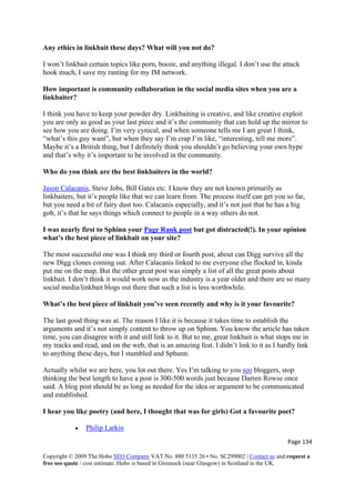 Page 134 
Copyright © 2009 The Hobo SEO Company VAT No. 880 5135 26 • No. SC299002 | Contact us and request a
free seo quote / cost estimate. Hobo is based in Greenock (near Glasgow) in Scotland in the UK.
 
Any ethics in linkbait these days? What will you not do?
I won’t linkbait certain topics like porn, booze, and anything illegal. I don’t use the attack
hook much, I save my ranting for my IM network.
How important is community collaboration in the social media sites when you are a
linkbaiter?
I think you have to keep your powder dry. Linkbaiting is creative, and like creative exploit
you are only as good as your last piece and it’s the community that can hold up the mirror to
see how you are doing. I’m very cynical, and when someone tells me I am great I think,
“what’s this guy want”, but when they say I’m crap I’m like, “interesting, tell me more”.
Maybe it’s a British thing, but I definitely think you shouldn’t go believing your own hype
and that’s why it’s important to be involved in the community.
Who do you think are the best linkbaiters in the world?
Jason Calacanis, Steve Jobs, Bill Gates etc. I know they are not known primarily as
linkbaiters, but it’s people like that we can learn from. The process itself can get you so far,
but you need a bit of fairy dust too. Calacanis especially, and it’s not just that he has a big
gob, it’s that he says things which connect to people in a way others do not.
I was nearly first to Sphinn your Page Rank post but got distracted(!). In your opinion
what’s the best piece of linkbait on your site?
The most successful one was I think my third or fourth post, about can Digg survive all the
new Digg clones coming out. After Calacanis linked to me everyone else flocked in, kinda
put me on the map. But the other great post was simply a list of all the great posts about
linkbait. I don’t think it would work now as the industry is a year older and there are so many
social media/linkbait blogs out there that such a list is less worthwhile.
What’s the best piece of linkbait you’ve seen recently and why is it your favourite?
The last good thing was at. The reason I like it is because it takes time to establish the
arguments and it’s not simply content to throw up on Sphinn. You know the article has taken
time, you can disagree with it and still link to it. But to me, great linkbait is what stops me in
my tracks and read, and on the web, that is an amazing feat. I didn’t link to it as I hardly link
to anything these days, but I stumbled and Sphunn.
Actually whilst we are here, you lot out there. Yes I’m talking to you seo bloggers, stop
thinking the best length to have a post is 300-500 words just because Darren Rowse once
said. A blog post should be as long as needed for the idea or argument to be communicated
and established.
I hear you like poetry (and here, I thought that was for girls) Got a favourite poet?
• Philip Larkin
 
