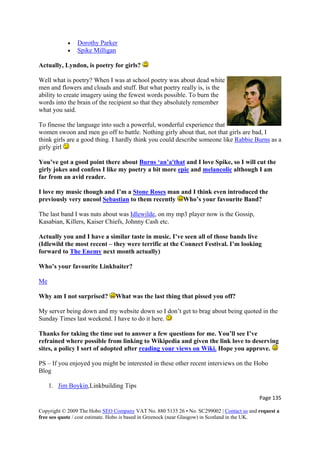 • Dorothy Parker
• Spike Milligan
Actually, Lyndon, is poetry for girls?
Well what is poetry? When I was at school poetry was about dead white
men and flowers and clouds and stuff. But what poetry really is, is the
ability to create imagery using the fewest words possible. To burn the
words into the brain of the recipient so that they absolutely remember
what you said.
To finesse the language into such a powerful, wonderful experience that
women swoon and men go off to battle. Nothing girly about that, not that girls are bad, I
think girls are a good thing. I hardly think you could describe someone like Rabbie Burns as a
girly girl
You’ve got a good point there about Burns ‘an’a'that and I love Spike, so I will cut the
girly jokes and confess I like my poetry a bit more epic and melancolic although I am
far from an avid reader.
I love my music though and I’m a Stone Roses man and I think even introduced the
previously very uncool Sebastian to them recently Who’s your favourite Band?
The last band I was nuts about was Idlewilde, on my mp3 player now is the Gossip,
Kasabian, Killers, Kaiser Chiefs, Johnny Cash etc.
Actually you and I have a similar taste in music. I’ve seen all of those bands live
(Idlewild the most recent – they were terrific at the Connect Festival. I’m looking
forward to The Enemy next month actually)
Who’s your favourite Linkbaiter?
Me
Why am I not surprised? What was the last thing that pissed you off?
My server being down and my website down so I don’t get to brag about being quoted in the
Sunday Times last weekend. I have to do it here.
Thanks for taking the time out to answer a few questions for me. You’ll see I’ve
refrained where possible from linking to Wikipedia and given the link love to deserving
sites, a policy I sort of adopted after reading your views on Wiki. Hope you approve.
PS – If you enjoyed you might be interested in these other recent interviews on the Hobo
Blog
1. Jim Boykin,Linkbuilding Tips
Page 135 
Copyright © 2009 The Hobo SEO Company VAT No. 880 5135 26 • No. SC299002 | Contact us and request a
free seo quote / cost estimate. Hobo is based in Greenock (near Glasgow) in Scotland in the UK.
 
 