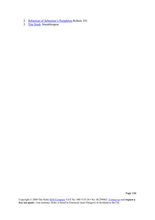 Page 136 
Copyright © 2009 The Hobo SEO Company VAT No. 880 5135 26 • No. SC299002 | Contact us and request a
free seo quote / cost estimate. Hobo is based in Greenock (near Glasgow) in Scotland in the UK.
 
2. Sebastian of Sebastian’s Pamphlets Robots 101
3. Tim Nash. Stumbleupon
 