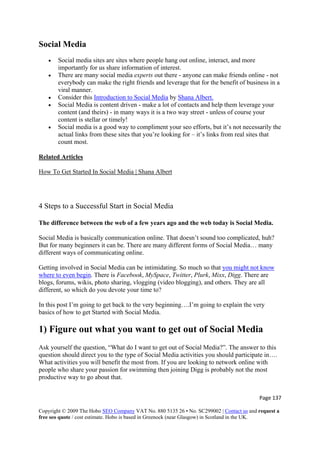Page 137 
Copyright © 2009 The Hobo SEO Company VAT No. 880 5135 26 • No. SC299002 | Contact us and request a
free seo quote / cost estimate. Hobo is based in Greenock (near Glasgow) in Scotland in the UK.
 
Social Media
• Social media sites are sites where people hang out online, interact, and more
importantly for us share information of interest.
• There are many social media experts out there - anyone can make friends online - not
everybody can make the right friends and leverage that for the benefit of business in a
viral manner.
• Consider this Introduction to Social Media by Shana Albert.
• Social Media is content driven - make a lot of contacts and help them leverage your
content (and theirs) - in many ways it is a two way street - unless of course your
content is stellar or timely!
• Social media is a good way to compliment your seo efforts, but it’s not necessarily the
actual links from these sites that you’re looking for – it’s links from real sites that
count most.
Related Articles
How To Get Started In Social Media | Shana Albert
4 Steps to a Successful Start in Social Media
The difference between the web of a few years ago and the web today is Social Media.
Social Media is basically communication online. That doesn’t sound too complicated, huh?
But for many beginners it can be. There are many different forms of Social Media… many
different ways of communicating online.
Getting involved in Social Media can be intimidating. So much so that you might not know
where to even begin. There is Facebook, MySpace, Twitter, Plurk, Mixx, Digg. There are
blogs, forums, wikis, photo sharing, vlogging (video blogging), and others. They are all
different, so which do you devote your time to?
In this post I’m going to get back to the very beginning….I’m going to explain the very
basics of how to get Started with Social Media.
1) Figure out what you want to get out of Social Media
Ask yourself the question, “What do I want to get out of Social Media?”. The answer to this
question should direct you to the type of Social Media activities you should participate in….
What activities you will benefit the most from. If you are looking to network online with
people who share your passion for swimming then joining Digg is probably not the most
productive way to go about that.
 