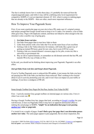 The fact is nobody knows how it works these days, it’s probably far removed from the
original pagerank paper, and while it may still be a defining entry level requirement for
competitive SERPS, it’s not an important element AT ALL when it comes to ranking pages
that are already in the SERPS – there are other, much more important influences.
How To Improve Your Pagerank Score
First, if you want a particular page on your site to have PR, make sure it’s original content,
and unique enough that Google would want to keep it in it’s index. For instance, a list of links
often goes Grey. Pages with duplicate content, and those not linked to often enough in the site
structure is also a surefire way of going grey.
1. Get links from real sites
2. Get links from pages than in turn have links to them
3. Links from articles with a few links that You are the main focus of are excellent
4. Getting a link in the Yahoo directory for instance, still looks like a great way of
getting an instant PR boost, great for new sites, but it costs £199 for a year
5. Getting a link on a trusted domain’s resource page (ie for jobs, events etc) like a
university or government site
6. Buy an old or expired domain, or comandeer an old domain network that has PR, and
transfer PR in by way of links or 301s.
In the end, you should not be thinking about improving your Pagerank. Pagerank is an after
effect.
Just get links from real sites and forget about Pagerank.
If you’re Toolbar Pagerank score is reduced this PR update, it just means the links you have
are passing less PR or the links you had have been removed. That’s nothing to be worried
about if you’re actively promoting your site, and it won’t have an impact on your traffic or
rankings, if you have a smidgeon of PR left.
Some Google Toolbar Grey Pages Do Not Pass Anchor Text Value Or PR?
First – I actively monitor Grey google toolbars on internal pages on various sites. I love it
when I see a new one
Having a Google Toolbar Grey bar, (pages that look, according to Google’s toolbar for your
web browser, to have no Pagerank) while it may have no apparent detrimental affect to
ranking the actual page in SERPS, *might* be an indication that page is not passing
anchor text value or pagerank.
I’ve tested it on a couple of pages. I can’t find a grey bar page that i can determine passes
anchor text value. The same pages appear to pass pagerank, but on closer inspection, this
Page 13 
Copyright © 2009 The Hobo SEO Company VAT No. 880 5135 26 • No. SC299002 | Contact us and request a
free seo quote / cost estimate. Hobo is based in Greenock (near Glasgow) in Scotland in the UK.
 
 