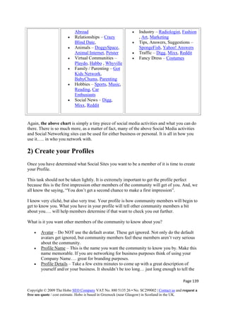Page 139 
Copyright © 2009 The Hobo SEO Company VAT No. 880 5135 26 • No. SC299002 | Contact us and request a
free seo quote / cost estimate. Hobo is based in Greenock (near Glasgow) in Scotland in the UK.
 
Abroad
• Relationships – Crazy
Blind Date,
• Animals – DoggySpace,
Animal Internet, Petster
• Virtual Communities –
Playdo, Habbo , Whyville
• Family / Parenting – Got
Kids Network,
BabyChums, Parenting
• Hobbies – Sports, Music,
Reading, Car
Enthusiasts
• Social News – Digg,
Mixx, Reddit
• Industry – Radiologist, Fashion
, Art, Marketing
• Tips, Answers, Suggestions –
SpongeFish, Yahoo! Answers
• Traffic – Digg, Mixx, Reddit
• Fancy Dress – Costumes
Again, the above chart is simply a tiny piece of social media activities and what you can do
there. There is so much more, as a matter of fact, many of the above Social Media activities
and Social Networking sites can be used for either business or personal. It is all in how you
use it….. in who you network with.
2) Create your Profiles
Once you have determined what Social Sites you want to be a member of it is time to create
your Profile.
This task should not be taken lightly. It is extremely important to get the profile perfect
because this is the first impression other members of the community will get of you. And, we
all know the saying, “You don’t get a second chance to make a first impression”.
I know very cliché, but also very true. Your profile is how community members will begin to
get to know you. What you have in your profile will tell other community members a bit
about you…. will help members determine if that want to check you out further.
What is it you want other members of the community to know about you?
• Avatar – Do NOT use the default avatar. These get ignored. Not only do the default
avatars get ignored, but community members feel these members aren’t very serious
about the community.
• Profile Name – This is the name you want the community to know you by. Make this
name memorable. If you are networking for business purposes think of using your
Company Name…. great for branding purposes.
• Profile Details – Take a few extra minutes to come up with a great description of
yourself and/or your business. It shouldn’t be too long… just long enough to tell the
 