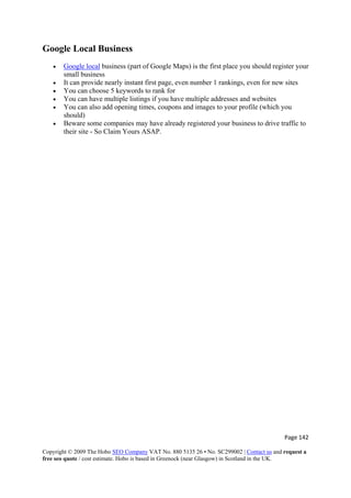 Page 142 
Copyright © 2009 The Hobo SEO Company VAT No. 880 5135 26 • No. SC299002 | Contact us and request a
free seo quote / cost estimate. Hobo is based in Greenock (near Glasgow) in Scotland in the UK.
 
Google Local Business
• Google local business (part of Google Maps) is the first place you should register your
small business
• It can provide nearly instant first page, even number 1 rankings, even for new sites
• You can choose 5 keywords to rank for
• You can have multiple listings if you have multiple addresses and websites
• You can also add opening times, coupons and images to your profile (which you
should)
• Beware some companies may have already registered your business to drive traffic to
their site - So Claim Yours ASAP.
 