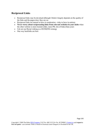Page 143 
Copyright © 2009 The Hobo SEO Company VAT No. 880 5135 26 • No. SC299002 | Contact us and request a
free seo quote / cost estimate. Hobo is based in Greenock (near Glasgow) in Scotland in the UK.
 
Reciprocal Links
• Reciprocal links may be devalued although I think it largely depends on the quality of
the links and the pages/sites/ they are on.
• Reciprocal links are natural to have in moderation - risky to have in entirety
• Never worry about reciprocating links from relevant websites in your niche when
the other website is more trusted (older, more PR, lots of links) than yours
• I do not use Recip Linking as a RANKING strategy
• One way backlinks are best
 