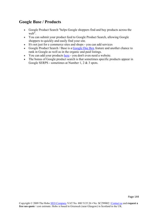 Page 144 
Copyright © 2009 The Hobo SEO Company VAT No. 880 5135 26 • No. SC299002 | Contact us and request a
free seo quote / cost estimate. Hobo is based in Greenock (near Glasgow) in Scotland in the UK.
 
Google Base / Products
• Google Product Search "helps Google shoppers find and buy products across the
web".
• You can submit your product feed to Google Product Search, allowing Google
shoppers to quickly and easily find your site.
• It's not just for e commerce sites and shops - you can add services
• Google Product Search / Base is a Google One Box feature and another chance to
rank in Google as well as in the organic and paid listings.
• You can add your products here - you don't even need a website.
• The bonus of Google product search is that sometimes specific products appear in
Google SERPS - sometimes at Number 1, 2 & 3 spots.
 