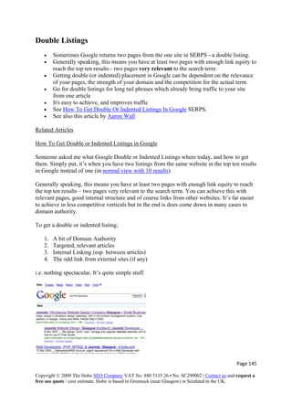 Double Listings
• Sometimes Google returns two pages from the one site in SERPS - a double listing.
• Generally speaking, this means you have at least two pages with enough link equity to
reach the top ten results - two pages very relevant to the search term
• Getting double (or indented) placement in Google can be dependent on the relevance
of your pages, the strength of your domain and the competition for the actual term
• Go for double listings for long tail phrases which already bring traffic to your site
from one article
• It's easy to achieve, and improves traffic
• See How To Get Double Or Indented Listings In Google SERPS.
• See also this article by Aaron Wall
Related Articles
How To Get Double or Indented Listings in Google
Someone asked me what Google Double or Indented Listings where today, and how to get
them. Simply put, it’s when you have two listings from the same website in the top ten results
in Google instead of one (in normal view with 10 results).
Generally speaking, this means you have at least two pages with enough link equity to reach
the top ten results – two pages very relevant to the search term. You can achieve this with
relevant pages, good internal structure and of course links from other websites. It’s far easier
to achieve in less competitive verticals but in the end is does come down in many cases to
domain authority.
To get a double or indented listing;
1. A bit of Domain Authority
2. Targeted, relevant articles
3. Internal Linking (esp. between articles)
4. The odd link from external sites (if any)
i.e. nothing spectacular. It’s quite simple stuff.
Page 145 
Copyright © 2009 The Hobo SEO Company VAT No. 880 5135 26 • No. SC299002 | Contact us and request a
free seo quote / cost estimate. Hobo is based in Greenock (near Glasgow) in Scotland in the UK.
 
 