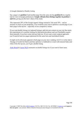 Page 146 
Copyright © 2009 The Hobo SEO Company VAT No. 880 5135 26 • No. SC299002 | Contact us and request a
free seo quote / cost estimate. Hobo is based in Greenock (near Glasgow) in Scotland in the UK.
 
A Google Indented or Double Listing
Say a page is in position 1 and another page from the same site has position 8 (in a regular
top ten view in Google preferences). Google will join these listings together in position 1
and two, giving you the lion’s share of the clicks.
This represents 20% of the Google organic listings instead of the usual 10% – and an
increase in clicks to your properties. You would be crazy not to optimise a second page if you
had a page in the top ten – especially in less competitive niches.
If you want double listings (or indented listings), add relevant content on your site that meets
the expectations of a searcher looking for that particular phrase and you’ll probably acquire
them naturally if you have some relevant links too. If you want a more surgical approach,
you’ll need at least two pages optimised for the same term and interlinked closely.
It might not be obviously apparent which page on your site is ranking 2nd if it is in the 2nd or
3td page of results but find it and then optimise it, linkbuild to it (start with internal links) and
when it hits the top ten, you’ll get a double listing.
Andy Beard & Aaron Wall comments on double listings too if you want to learn more.
 