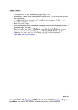 Page 147 
Copyright © 2009 The Hobo SEO Company VAT No. 880 5135 26 • No. SC299002 | Contact us and request a
free seo quote / cost estimate. Hobo is based in Greenock (near Glasgow) in Scotland in the UK.
 
Accessibility
• Google needs to be able to find all the pages on your site
• Traditionally Google found your pages by crawling links, visiting them and collating
the information.
• A good accessible site structure is still incredibly important, even though we now
have RSS and XML syndication
• Keep navigation simple
• The most important thing to remember is Google needs to find your pages - so make it
easy using plain text links
• Keep in mind if your site is 100% Flash, you will probably find it harder or more
expensive to rank your content than you would with a HTML &CSS website.
• Although a bit out of date, our accessibility tips page is still worth a read –
http://www.hobo-web.co.uk/tips/
 