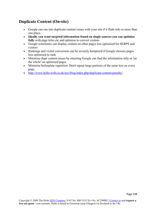 Page 148 
Copyright © 2009 The Hobo SEO Company VAT No. 880 5135 26 • No. SC299002 | Contact us and request a
free seo quote / cost estimate. Hobo is based in Greenock (near Glasgow) in Scotland in the UK.
 
Duplicate Content (On-site)
• Google can run into duplicate content issues with your site if it finds info in more than
one place.
• Ideally you want targeted information found on single sources you can optimise
fully with page titles etc and optimise to convert visitors
• Google sometimes can display content on other pages less optimised for SERPS and
visitors
• Rankings and visitor conversion can be severely hampered if Google chooses pages
less optimised to rank
• Minimise dupe content issues by ensuring Google can find the information only or 'on
the whole' on optimised pages
• Minimise boilerplate repetition: Don't repeat large portions of the same text on every
page.
• http://www.hobo-web.co.uk/seo-blog/index.php/duplicate-content-penalty/
 