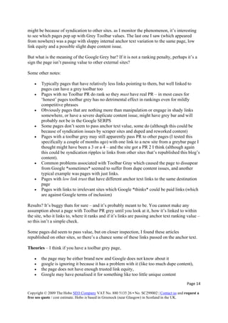 Page 14 
Copyright © 2009 The Hobo SEO Company VAT No. 880 5135 26 • No. SC299002 | Contact us and request a
free seo quote / cost estimate. Hobo is based in Greenock (near Glasgow) in Scotland in the UK.
 
might be because of syndication to other sites. as I monitor the phenomenon, it’s interesting
to see which pages pop up with Grey Toolbar values. The last one I saw (which appeared
from nowhere) was a page with sloppy internal anchor text variation to the same page, low
link equity and a possible slight dupe content issue.
But what is the meaning of the Google Grey bar? If it is not a ranking penalty, perhaps it’s a
sign the page isn’t passing value to other external sites?
Some other notes:
• Typically pages that have relatively less links pointing to them, but well linked to
pages can have a grey toolbar too
• Pages with no Toolbar PR do rank so they must have real PR – in most cases for
‘honest’ pages toolbar grey has no detrimental effect in rankings even for mildly
competitive phrases
• Obviously pages that are nothing more than manipulation or engage in shady links
somewhere, or have a severe duplicate content issue, might have grey bar and will
probably not be in the Google SERPS
• Some pages don’t seem to pass anchor text value, some do (although this could be
because of syndication issues by scraper sites and duped and reworked content)
• Pages with a toolbar grey may still apparently pass PR to other pages (I tested this
specifically a couple of months ago) with one link to a new site from a greybar page I
thought might have been a 3 or a 4 – and the site got a PR 2 I think (although again
this could be syndication ripples ie links from other sites that’s republished this blog’s
content).
• Common problems associated with Toolbar Gray which caused the page to dissapear
from Google *sometimes* seemed to suffer from dupe content issues, and another
typical example was pages with just links.
• Pages with low link trust that have different anchor text links to the same destination
page
• Pages with links to irrelevant sites which Google *thinks* could be paid links (which
are against Google terms of inclusion)
Results? It’s buggy thats for sure – and it’s probably meant to be. You cannot make any
assumption about a page with Toolbar PR grey until you look at it, how it’s linked to within
the site, who it links to, where it ranks and if it’s links are passing anchor text ranking value –
so this isn’t a simple check.
Some pages did seem to pass value, but on closer inspection, I found these articles
republished on other sites, so there’s a chance some of these links passed on the anchor text.
Theories – I think if you have a toolbar grey page,
• the page may be either brand new and Google does not know about it
• google is ignoring it because it has a problem with it (like too much dupe content),
• the page does not have enough trusted link equity,
• Google may have penalised it for something like too little unique content
 