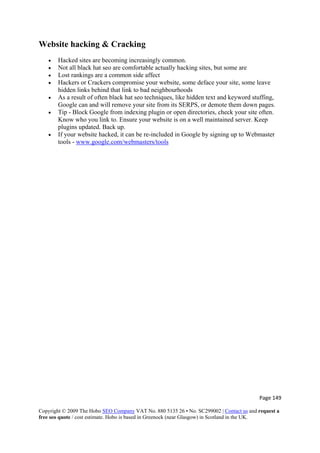 Page 149 
Copyright © 2009 The Hobo SEO Company VAT No. 880 5135 26 • No. SC299002 | Contact us and request a
free seo quote / cost estimate. Hobo is based in Greenock (near Glasgow) in Scotland in the UK.
 
Website hacking & Cracking
• Hacked sites are becoming increasingly common.
• Not all black hat seo are comfortable actually hacking sites, but some are
• Lost rankings are a common side affect
• Hackers or Crackers compromise your website, some deface your site, some leave
hidden links behind that link to bad neighbourhoods
• As a result of often black hat seo techniques, like hidden text and keyword stuffing,
Google can and will remove your site from its SERPS, or demote them down pages.
• Tip - Block Google from indexing plugin or open directories, check your site often.
Know who you link to. Ensure your website is on a well maintained server. Keep
plugins updated. Back up.
• If your website hacked, it can be re-included in Google by signing up to Webmaster
tools - www.google.com/webmasters/tools
 