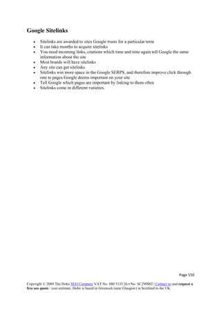 Page 150 
Copyright © 2009 The Hobo SEO Company VAT No. 880 5135 26 • No. SC299002 | Contact us and request a
free seo quote / cost estimate. Hobo is based in Greenock (near Glasgow) in Scotland in the UK.
 
Google Sitelinks
• Sitelinks are awarded to sites Google trusts for a particular term
• It can take months to acquire sitelinks
• You need incoming links, citations which time and time again tell Google the same
information about the site
• Most brands will have sitelinks
• Any site can get sitelinks
• Sitelinks win more space in the Google SERPS, and therefore improve click through
rate to pages Google deems important on your site
• Tell Google which pages are important by linking to them often
• Sitelinks come in different varieties.
 