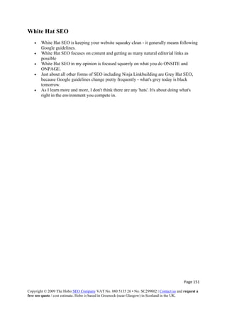 Page 151 
Copyright © 2009 The Hobo SEO Company VAT No. 880 5135 26 • No. SC299002 | Contact us and request a
free seo quote / cost estimate. Hobo is based in Greenock (near Glasgow) in Scotland in the UK.
 
White Hat SEO
• White Hat SEO is keeping your website squeaky clean - it generally means following
Google guidelines.
• White Hat SEO focuses on content and getting as many natural editorial links as
possible
• White Hat SEO in my opinion is focused squarely on what you do ONSITE and
ONPAGE.
• Just about all other forms of SEO including Ninja Linkbuilding are Grey Hat SEO,
because Google guidelines change pretty frequently - what's grey today is black
tomorrow.
• As I learn more and more, I don't think there are any 'hats'. It's about doing what's
right in the environment you compete in.
 