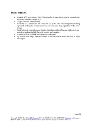 Page 152 
Copyright © 2009 The Hobo SEO Company VAT No. 880 5135 26 • No. SC299002 | Contact us and request a
free seo quote / cost estimate. Hobo is based in Greenock (near Glasgow) in Scotland in the UK.
 
Black Hat SEO
• Blackhat SEO is techniques that if discovered will get a site or page de indexed - they
are clearly violating Google TOS
• Google calls this 'unethical seo'
• Black Hat SEO isn't a quick fix - black hat seo is also time consuming and something
big brands and regular companies should not consider if they depend on traffic from
Google
• Black hat seo is more advanced than the basic keyword stuffing and hidden text you
hear about and can include Parasitic hosting and cloaking.
• Don't be seduced by black hat scams - they exist too.
• Big brands 'seem' to get away with more, so because a tactic works for them, it might
not for you
 