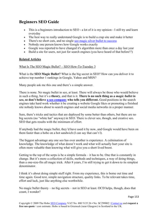Page 153 
Copyright © 2009 The Hobo SEO Company VAT No. 880 5135 26 • No. SC299002 | Contact us and request a
free seo quote / cost estimate. Hobo is based in Greenock (near Glasgow) in Scotland in the UK.
 
Beginners SEO Guide
• This is a beginners introduction to SEO - a lot of it is my opinion - I still try and learn
everyday
• The best way to really understand Google is to build a crap site and make it better
• There's no short cuts, and no single seo magic silver bullet to success
• Nobody one person knows how Google works exactly
• Google was reported to have changed it's algorithm more than once a day last year
• Build a site for users, not just for search engines (you have heard of that before!?)
Related Articles
What Is The SEO Magic Bullet? – SEO How-To-Tuesday 3
What is the SEO Magic Bullet? What is the big secret in SEO? How can you deliver it to
achieve top number 1 rankings in Google, Yahoo and MSN?
Many people ask me this one and there’s a simple answer.
There is none. No magic bullet in seo, at least. There will always be those who would believe
in such a thing, but it’s a theory, and that is it. There is no such thing as a magic bullet in
seo, so don’t believe a seo company who tells you different. Good positions in the search
engines take hard work whether it be creating a website Google likes or promoting a finished
site nobody knows about to search engines and social media networks in a proper manner.
Sure, there’s tricks and tactics that are deployed by some better than others, but there are no
big secrets (no “white hat” anyway) in SEO. There is clever seo, though, and creative seo.
SEO that gets results with the minimum of effort.
If anybody had the magic bullet, they’d have used it by now, and Google would have been on
them faster than a hobo on a hot sandwich (I can say that can’t I).
The biggest advantage any one seo has over another is experience. A culmination of
knowledge. The knowledge of what doesn’t work and what will actually hurt your site is
often more valuable than knowing what will give you a short lived boost.
Getting to the top of the serps is be a simple formula – it has to be. One that is constantly in
change. But it’s more a collection of skills, methods and techniques, a way of doing things,
than a one-size-fits all magic trick. After 8 years, I’m still trying to get it down to its simplest
denominator.
I think it’s about doing simple stuff right. From my experience, this is borne out time and
time again. Good text, simple navigation structure, quality links. To be relevant takes time,
effort and luck, just like anything else worthwhile.
No magic bullet theory – no big secrets – not in SEO at least. OCD helps, though, does that
count, I wonder?
 