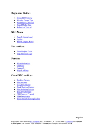 Page 154 
Copyright © 2009 The Hobo SEO Company VAT No. 880 5135 26 • No. SC299002 | Contact us and request a
free seo quote / cost estimate. Hobo is based in Greenock (near Glasgow) in Scotland in the UK.
 
Beginners Guides
• Quick SEO Tutorial
• Website Design Tips
• Web Project Checklist
• Social Media Help
• Robots.txt Tutorial
SEO News
• Search Engine Land
• Sphinn
• Search Engine Watch
Hot Articles
• Stumbleupon Faves
• Top Delicious Tags
Forums
• Webmasterworld
• Cre8asite
• Accessify
• High Rankings
Great SEO Articles
• Ranking Factors
• Link Factors
• Google Authority
• Geek Ranking Factors
• Link Building Tactics
• Link Development
• SEO Success Pyramid
• SEO Domination
• Local Search Ranking Factors
 