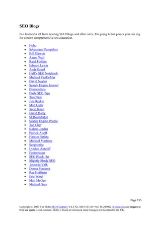 Page 155 
Copyright © 2009 The Hobo SEO Company VAT No. 880 5135 26 • No. SC299002 | Contact us and request a
free seo quote / cost estimate. Hobo is based in Greenock (near Glasgow) in Scotland in the UK.
 
SEO Blogs
I've learned a lot from reading SEO blogs and other sites. I'm going to list places you can dig
for a more comprehensive seo education.
• Hobo
• Sebastian's Pamphlets
• Bill Slawski
• Aaron Wall
• Rand Fishkin
• Edward Lewis
• Andy Beard
• Half’s SEO Notebook
• Michael VanDeMar
• David Naylor
• Search Engine Journal
• Blumenthals
• Daily SEO Tips
• Tim Nash
• Jim Boykin
• Matt Cutts
• Weip Knoll
• David Harry
• SERoundtable
• Search Engine People
• Tad Chef
• Kalena Jordan
• Patrick Altoft
• Hamlet Batista
• Michael Martinez
• Seoptimise
• Lyndon Antcliff
• Fantomaster
• SEO Black Hat
• Slightly Shady SEO
• Joost de Valk
• Donna Fontenot
• Rae Hoffman
• Eric Ward
• Matt McGee
• Michael Gray
 