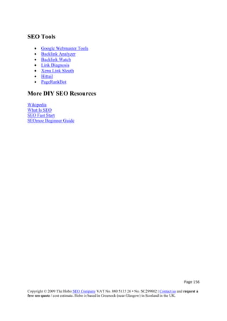 Page 156 
Copyright © 2009 The Hobo SEO Company VAT No. 880 5135 26 • No. SC299002 | Contact us and request a
free seo quote / cost estimate. Hobo is based in Greenock (near Glasgow) in Scotland in the UK.
 
SEO Tools
• Google Webmaster Tools
• Backlink Analyzer
• Backlink Watch
• Link Diagnosis
• Xenu Link Sleuth
• Hittail
• PageRankBot
More DIY SEO Resources
Wikipedia
What Is SEO
SEO Fast Start
SEOmoz Beginner Guide
 