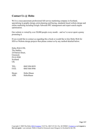 Page 157 
Copyright © 2009 The Hobo SEO Company VAT No. 880 5135 26 • No. SC299002 | Contact us and request a
free seo quote / cost estimate. Hobo is based in Greenock (near Glasgow) in Scotland in the UK.
 
Contact Us @ Hobo
We’re a crazy-passionate professional full service marketing company in Scotland,
specialising in graphic design, print planning and buying, standards based website design and
online marketing including Google Adwords PPC management and expert search engine
optimisation.
Our website is visited by over 50,000 people every month – and we’ve never spent a penny
promoting it.
If you would like to contact us regarding this e-book or would like to hire Hobo-Web for
SEO or Website design projects then please contact us by any method detailed below:
Hobo-Web LTD,
The Stables,
24 Patrick Street,
Greenock
PA16 8NB
Scotland
UK
TEL: 0845 094 0839
FAX: 0845 868 8946
Skype: Hobo-Shaun
AIM: HoboShaun
 
 