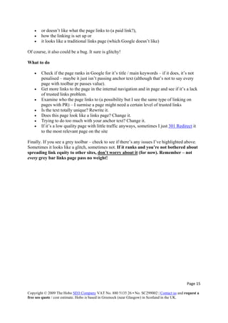 Page 15 
Copyright © 2009 The Hobo SEO Company VAT No. 880 5135 26 • No. SC299002 | Contact us and request a
free seo quote / cost estimate. Hobo is based in Greenock (near Glasgow) in Scotland in the UK.
 
• or doesn’t like what the page links to (a paid link?),
• how the linking is set up or
• it looks like a traditional links page (which Google doesn’t like)
Of course, it also could be a bug. It sure is glitchy!
What to do
• Check if the page ranks in Google for it’s title / main keywords – if it does, it’s not
penalised – maybe it just isn’t passing anchor text (although that’s not to say every
page with toolbar pr passes value).
• Get more links to the page in the internal navigation and in page and see if it’s a lack
of trusted links problem.
• Examine who the page links to (a possibility but I see the same type of linking on
pages with PR) – I surmise a page might need a certain level of trusted links
• Is the text totally unique? Rewrite it.
• Does this page look like a links page? Change it.
• Trying to do too much with your anchor text? Change it.
• If it’s a low quality page with little traffic anyways, sometimes I just 301 Redirect it
to the most relevant page on the site
Finally. If you see a grey toolbar – check to see if there’s any issues I’ve highlighted above.
Sometimes it looks like a glitch, sometimes not. If it ranks and you’re not bothered about
spreading link equity to other sites, don’t worry about it (for now). Remember – not
every grey bar links page pass no weight!
 