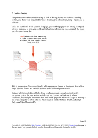 A Heating System
I forget about the links when I’m trying to look at the big picture and think of a heating
system, one that’s been calculated for me. I don’t need to calculate anything – I just need to
observe.
Links are like lasers. When you link to a page, you heat the page you are linking to. If your
site was measured in heat, you could see the heat-map of your site pages, once all the links
have been accounted for.
This is manageable. You control this by which pages you choose to link to and from which
pages you link from – it’s a simple premise which seems to get me results.
Get past all the interlinking of links. Once you have created a search engine friendly
navigation system for your website and Google has crawled and indexed, it’s been
calculated, and now you must have “hot” and “cold” pages for whatever Google is wanting a
hot or cold page for (To Get Into The Main Index In The First Place! Trust? Authority?
Relevance? Neighbourhood?).
Page 17 
Copyright © 2009 The Hobo SEO Company VAT No. 880 5135 26 • No. SC299002 | Contact us and request a
free seo quote / cost estimate. Hobo is based in Greenock (near Glasgow) in Scotland in the UK.
 
 