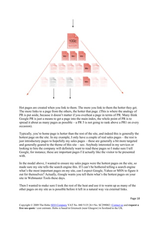 Hot pages are created when you link to them. The more you link to them the hotter they get.
The more links to a page from the others, the hotter that page. (This is where the analogy of
PR is put aside, because it doesn’t matter if you overheat a page in terms of PR. Many think
Google PR is just a means to get a page into the main index, the whole point of PR is to
spread it about as many pages as possible – a PR 5 is not going to rank above a PR1 on every
occasion).
Typically, you’re home page is hotter than the rest of the site, and indeed this is generally the
hottest page on the site. In my example, I only have a couple of real sales pages – the rest is
just introductory pages to hopefully my sales pages – these are generally a bit more targeted
and generally geared to the theme of this site – seo. Anybody interested in my services or
looking to hire the company will definitely want to read these pages so I make sure I tell
Google, for instance, these are important pages I’d actually like the visitor to be presented
with.
In the model above, I wanted to ensure my sales pages were the hottest pages on the site, so
made sure my site tells the search engine this. If I can’t be bothered telling a search engine
what’s the most important pages on my site, can I expect Google, Yahoo or MSN to figure it
out for themselves? Actually, Google wants you tell them what’s the hottest pages on your
site in Webmaster Tools these days.
Then I wanted to make sure I took the rest of the heat and use it to warm up as many of the
other pages on my site as is possible before it left in a natural way via external links.
Page 18 
Copyright © 2009 The Hobo SEO Company VAT No. 880 5135 26 • No. SC299002 | Contact us and request a
free seo quote / cost estimate. Hobo is based in Greenock (near Glasgow) in Scotland in the UK.
 
 