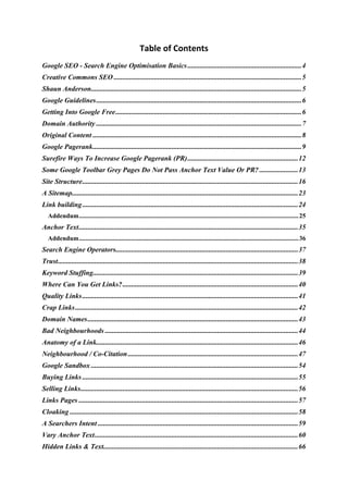 Table of Contents 
Google SEO - Search Engine Optimisation Basics.................................................................4 
Creative Commons SEO ...........................................................................................................5 
Shaun Anderson........................................................................................................................5 
Google Guidelines.....................................................................................................................6 
Getting Into Google Free..........................................................................................................6 
Domain Authority .....................................................................................................................7 
Original Content .......................................................................................................................8 
Google Pagerank.......................................................................................................................9 
Surefire Ways To Increase Google Pagerank (PR)...............................................................12 
Some Google Toolbar Grey Pages Do Not Pass Anchor Text Value Or PR? ......................13 
Site Structure...........................................................................................................................16 
A Sitemap.................................................................................................................................23 
Link building...........................................................................................................................24 
Addendum........................................................................................................................................25 
Anchor Text.............................................................................................................................35 
Addendum........................................................................................................................................36 
Search Engine Operators........................................................................................................37 
Trust.........................................................................................................................................38 
Keyword Stuffing.....................................................................................................................39 
Where Can You Get Links?....................................................................................................40 
Quality Links...........................................................................................................................41 
Crap Links...............................................................................................................................42 
Domain Names........................................................................................................................43 
Bad Neighbourhoods ..............................................................................................................44 
Anatomy of a Link...................................................................................................................46 
Neighbourhood / Co-Citation.................................................................................................47 
Google Sandbox ......................................................................................................................54 
Buying Links ...........................................................................................................................55 
Selling Links............................................................................................................................56 
Links Pages .............................................................................................................................57 
Cloaking ..................................................................................................................................58 
A Searchers Intent ..................................................................................................................59 
Vary Anchor Text....................................................................................................................60 
Hidden Links & Text...............................................................................................................66 
 