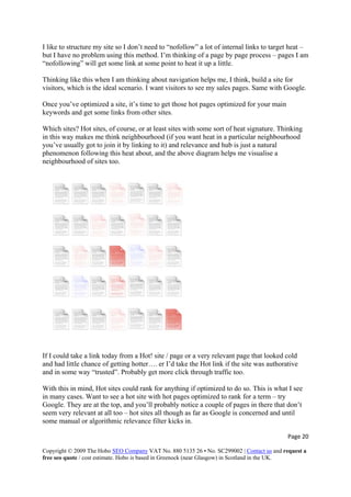 I like to structure my site so I don’t need to “nofollow” a lot of internal links to target heat –
but I have no problem using this method. I’m thinking of a page by page process – pages I am
“nofollowing” will get some link at some point to heat it up a little.
Thinking like this when I am thinking about navigation helps me, I think, build a site for
visitors, which is the ideal scenario. I want visitors to see my sales pages. Same with Google.
Once you’ve optimized a site, it’s time to get those hot pages optimized for your main
keywords and get some links from other sites.
Which sites? Hot sites, of course, or at least sites with some sort of heat signature. Thinking
in this way makes me think neighbourhood (if you want heat in a particular neighbourhood
you’ve usually got to join it by linking to it) and relevance and hub is just a natural
phenomenon following this heat about, and the above diagram helps me visualise a
neighbourhood of sites too.
If I could take a link today from a Hot! site / page or a very relevant page that looked cold
and had little chance of getting hotter…. er I’d take the Hot link if the site was authorative
and in some way “trusted”. Probably get more click through traffic too.
With this in mind, Hot sites could rank for anything if optimized to do so. This is what I see
in many cases. Want to see a hot site with hot pages optimized to rank for a term – try
Google. They are at the top, and you’ll probably notice a couple of pages in there that don’t
seem very relevant at all too – hot sites all though as far as Google is concerned and until
some manual or algorithmic relevance filter kicks in.
Page 20 
Copyright © 2009 The Hobo SEO Company VAT No. 880 5135 26 • No. SC299002 | Contact us and request a
free seo quote / cost estimate. Hobo is based in Greenock (near Glasgow) in Scotland in the UK.
 
 