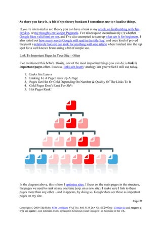 So there you have it. A bit of seo theory bunkum I sometimes use to visualise things.
If you’re interested in seo theory you can have a look at my article on linkbuilding with Jim
Boykin, or my thoughts on Google Pagerank. I’ve tested quite inconclusively (!) whether
Google likes valid html or not, and I’ve also attempted to sum up what seo is for beginners. I
also tested out how many words Google will read in the title ‘tag’ and once kind of proved
the point a relatively hot site can rank for anything with one article when I nicked into the top
spot for a well known brand using a bit of simple seo.
Link To Important Pages In Your Site – Often
I’ve mentioned this before. Onsite, one of the most important things you can do, is link to
important pages often. I used a ‘links-are-lasers‘ analogy last year which I still use today.
1. Links Are Lasers
2. Linking To A Page Heats Up A Page
3. Pages Get Hot Or Cold Depending On Number & Quality Of The Links To It
4. Cold Pages Don’t Rank For Sh*t
5. Hot Pages Rank!
In the diagram above, this is how I optimise sites. I focus on the main pages in the structure,
the pages we need to rank at any one time (esp. on a new site). I make sure I link to these
pages more than any other – and it appears, by doing so, Google does see these as important
pages on my site.
Page 21 
Copyright © 2009 The Hobo SEO Company VAT No. 880 5135 26 • No. SC299002 | Contact us and request a
free seo quote / cost estimate. Hobo is based in Greenock (near Glasgow) in Scotland in the UK.
 
 