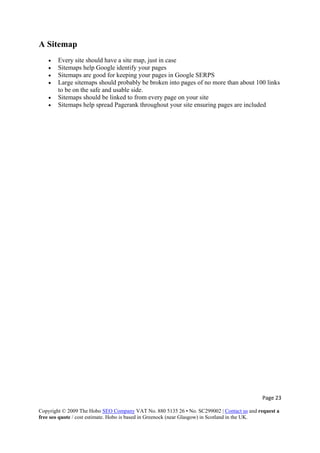 Page 23 
Copyright © 2009 The Hobo SEO Company VAT No. 880 5135 26 • No. SC299002 | Contact us and request a
free seo quote / cost estimate. Hobo is based in Greenock (near Glasgow) in Scotland in the UK.
 
A Sitemap
• Every site should have a site map, just in case
• Sitemaps help Google identify your pages
• Sitemaps are good for keeping your pages in Google SERPS
• Large sitemaps should probably be broken into pages of no more than about 100 links
to be on the safe and usable side.
• Sitemaps should be linked to from every page on your site
• Sitemaps help spread Pagerank throughout your site ensuring pages are included
 