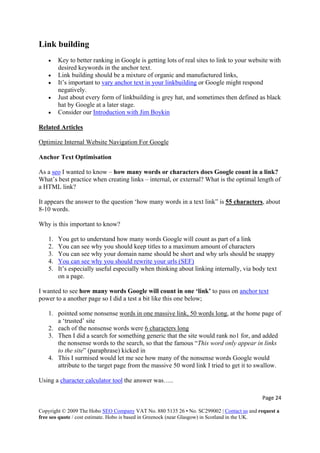 Page 24 
Copyright © 2009 The Hobo SEO Company VAT No. 880 5135 26 • No. SC299002 | Contact us and request a
free seo quote / cost estimate. Hobo is based in Greenock (near Glasgow) in Scotland in the UK.
 
Link building
• Key to better ranking in Google is getting lots of real sites to link to your website with
desired keywords in the anchor text.
• Link building should be a mixture of organic and manufactured links,
• It’s important to vary anchor text in your linkbuilding or Google might respond
negatively.
• Just about every form of linkbuilding is grey hat, and sometimes then defined as black
hat by Google at a later stage.
• Consider our Introduction with Jim Boykin
Related Articles
Optimize Internal Website Navigation For Google
Anchor Text Optimisation
As a seo I wanted to know – how many words or characters does Google count in a link?
What’s best practice when creating links – internal, or external? What is the optimal length of
a HTML link?
It appears the answer to the question ‘how many words in a text link” is 55 characters, about
8-10 words.
Why is this important to know?
1. You get to understand how many words Google will count as part of a link
2. You can see why you should keep titles to a maximum amount of characters
3. You can see why your domain name should be short and why urls should be snappy
4. You can see why you should rewrite your urls (SEF)
5. It’s especially useful especially when thinking about linking internally, via body text
on a page.
I wanted to see how many words Google will count in one ‘link’ to pass on anchor text
power to a another page so I did a test a bit like this one below;
1. pointed some nonsense words in one massive link, 50 words long, at the home page of
a ‘trusted’ site
2. each of the nonsense words were 6 characters long
3. Then I did a search for something generic that the site would rank no1 for, and added
the nonsense words to the search, so that the famous “This word only appear in links
to the site” (paraphrase) kicked in
4. This I surmised would let me see how many of the nonsense words Google would
attribute to the target page from the massive 50 word link I tried to get it to swallow.
Using a character calculator tool the answer was…..
 