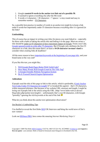 1. Google counted 8 words in the anchor text link out of a possible 50.
2. It seemed to ignore everything else after the 8th word
3. 8 words x 6 characters = 48 characters + 7 spaces = a nice round and easy to
remember number – 55 Characters.
So, a possible best practice in number of words in an anchor text might be to keep a link
under 8 words but importantly under 55 characters because everything after it is ignored (in
the link)?
Linkbuilding
This of course has an impact in writing your titles for pieces you want linked to – especially
for those with a habit of taking the article title and linking it to the page. Most are aware a
title should be under @ 65 characters to have maximum impact in Google. From a test I did,
Google ignored words in a title after 75 characters. But if Google only attributes the first 55
characters in a link, does this mean there’s at least a 10-20 character no-man’s land to
consider when creating links & headlines?
All the more reason to have important keywords at the beginning of your page title, and your
brand name at the very end?
If you like this test, you might like;
1. Will Google Rank Pages Better With Valid Code?
2. How Many Words Will Google Count In The Title Tag?
3. A Google Friendly Website Navigation System
4. Do It Yourself Search Engine Optimisation
Addendum
If people used the title of this page to link to this article, which is preferable, (Limit Anchor
Text Links Under 55 Characters In Length? (I’ve tweaked this again)) – that’s 54 characters,
within measured tolerance. But because of my website URL structure and length, I might be
losing out if people link to the article using the URL. (http://www.hobo-web.co.uk/seo-
blog/index.php/anchor-text-length/) – unfortunately that’s over 60 characters, with Goog
*possibly* ignoring the rich keywords at the end of the link
le
What do you think about this anchor text optimisation observation?
Jim Boykin’s Linkbuilding Tips
I’m chuffed to reveal the first Hobo SEO UK Interview and bring the world news of Jim’s
Look out SEOmoz PRO
new venture!
, here comes the amazing Internet Marketing Ninja’s!
Page 25 
Copyright © 2009 The Hobo SEO Company VAT No. 880 5135 26 • No. SC299002 | Contact us and request a
free seo quote / cost estimate. Hobo is based in Greenock (near Glasgow) in Scotland in the UK.
 
 