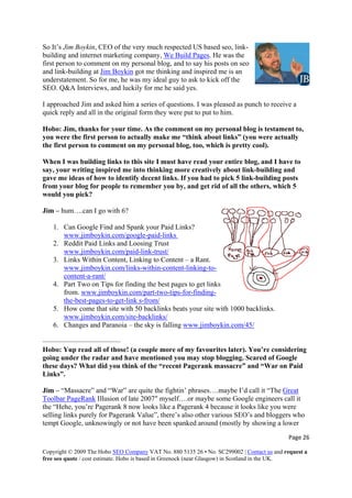 So It’s Jim Boykin, CEO of the very much respected US based seo, link-
building and internet marketing company, We Build Pages. He was the
first person to comment on my personal blog, and to say his posts on seo
and link-building at Jim Boykin got me thinking and inspired me is an
understatement. So for me, he was my ideal guy to ask to kick off the
SEO. Q&A Interviews, and luckily for me he said yes.
I approached Jim and asked him a series of questions. I was pleased as punch to receive a
quick reply and all in the original form they were put to put to him.
Hobo: Jim, thanks for your time. As the comment on my personal blog is testament to,
you were the first person to actually make me “think about links” (you were actually
the first person to comment on my personal blog, too, which is pretty cool).
When I was building links to this site I must have read your entire blog, and I have to
say, your writing inspired me into thinking more creatively about link-building and
gave me ideas of how to identify decent links. If you had to pick 5 link-building posts
from your blog for people to remember you by, and get rid of all the others, which 5
would you pick?
Jim – hum….can I go with 6?
Page 26 
Copyright © 2009 The Hobo SEO Company VAT No. 880 5135 26 • No. SC299002 | Contact us and request a
free seo quote / cost estimate. Hobo is based in Greenock (near Glasgow) in Scotland in the UK.
 
1. Can Google Find and Spank your Paid Links?
www.jimboykin.com/google-paid-links
2. Reddit Paid Links and Loosing Trust
www.jimboykin.com/paid-link-trust/
3. Links Within Content, Linking to Content – a Rant.
www.jimboykin.com/links-within-content-linking-to-
content-a-rant/
4. Part Two on Tips for finding the best pages to get links
from. www.jimboykin.com/part-two-tips-for-finding-
the-best-pages-to-get-link s-from/
5. How come that site with 50 backlinks beats your site with 1000 backlinks.
www.jimboykin.com/site-backlinks/
6. Changes and Paranoia – the sky is falling www.jimboykin.com/45/
———————————
Hobo: Yup read all of those! (a couple more of my favourites later). You’re considering
going under the radar and have mentioned you may stop blogging. Scared of Google
these days? What did you think of the “recent Pagerank massacre” and “War on Paid
Links”.
Jim – “Massacre” and “War” are quite the fightin’ phrases….maybe I’d call it “The Great
Toolbar PageRank Illusion of late 2007″ myself….or maybe some Google engineers call it
the “Hehe, you’re Pagerank 8 now looks like a Pagerank 4 because it looks like you were
selling links purely for Pagerank Value”, there’s also other various SEO’s and bloggers who
tempt Google, unknowingly or not have been spanked around (mostly by showing a lower
 