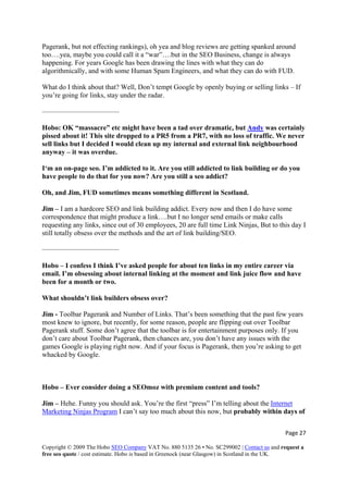 Page 27 
Copyright © 2009 The Hobo SEO Company VAT No. 880 5135 26 • No. SC299002 | Contact us and request a
free seo quote / cost estimate. Hobo is based in Greenock (near Glasgow) in Scotland in the UK.
 
Pagerank, but not effecting rankings), oh yea and blog reviews are getting spanked around
too….yea, maybe you could call it a “war”….but in the SEO Business, change is always
happening. For years Google has been drawing the lines with what they can do
algorithmically, and with some Human Spam Engineers, and what they can do with FUD.
What do I think about that? Well, Don’t tempt Google by openly buying or selling links – If
you’re going for links, stay under the radar.
———————————
Hobo: OK “massacre” etc might have been a tad over dramatic, but Andy was certainly
pissed about it! This site dropped to a PR5 from a PR7, with no loss of traffic. We never
sell links but I decided I would clean up my internal and external link neighbourhood
anyway – it was overdue.
I‘m an on-page seo. I’m addicted to it. Are you still addicted to link building or do you
have people to do that for you now? Are you still a seo addict?
Oh, and Jim, FUD sometimes means something different in Scotland.
Jim – I am a hardcore SEO and link building addict. Every now and then I do have some
correspondence that might produce a link….but I no longer send emails or make calls
requesting any links, since out of 30 employees, 20 are full time Link Ninjas, But to this day I
still totally obsess over the methods and the art of link building/SEO.
———————————
Hobo – I confess I think I’ve asked people for about ten links in my entire career via
email. I’m obsessing about internal linking at the moment and link juice flow and have
been for a month or two.
What shouldn’t link builders obsess over?
Jim - Toolbar Pagerank and Number of Links. That’s been something that the past few years
most knew to ignore, but recently, for some reason, people are flipping out over Toolbar
Pagerank stuff. Some don’t agree that the toolbar is for entertainment purposes only. If you
don’t care about Toolbar Pagerank, then chances are, you don’t have any issues with the
games Google is playing right now. And if your focus is Pagerank, then you’re asking to get
whacked by Google.
Hobo – Ever consider doing a SEOmoz with premium content and tools?
Jim – Hehe. Funny you should ask. You’re the first “press” I’m telling about the Internet
Marketing Ninjas Program I can’t say too much about this now, but probably within days of
 